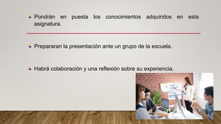 Pondrán en puesta los conocimientos adquiridos en esta
asignatura.
Prepararan la presentación ante un grupo de la escuela.
Habrá colaboración y una reflexión sobre su experiencia.
 