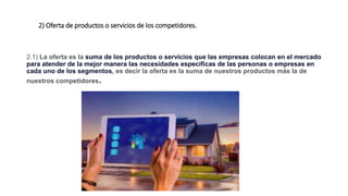 2) Oferta de productos o servicios de los competidores.
2.1) La oferta es la suma de los productos o servicios que las empresas colocan en el mercado
para atender de la mejor manera las necesidades específicas de las personas o empresas en
cada uno de los segmentos, es decir la oferta es la suma de nuestros productos más la de
nuestros competidores.
 