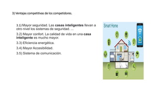 3) Ventajas competitivas de los competidores.
3.1) Mayor seguridad. Las casas inteligentes llevan a
otro nivel los sistemas de seguridad. ...
3.2) Mayor confort. La calidad de vida en una casa
inteligente es mucho mayor.
3.3) Eficiencia energética.
3.4) Mayor Accesibilidad.
3.5) Sistema de comunicación.
 