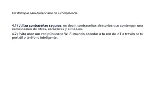 4) Estrategias para diferenciarse de la competencia.
4.1) Utiliza contraseñas seguras; es decir, contraseñas aleatorias que contengan una
combinación de letras, caracteres y símbolos.
4.2) Evita usar una red pública de Wi-Fi cuando accedas a tu red de IoT a través de tu
portátil o teléfono inteligente.
 