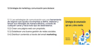 5) Estrategias de marketing y comunicación para destacar.
5.1) Las estrategias de comunicación son una herramienta
de negocio que ayuda a la empresa a definir, elaborar y
lanzar sus mensajes de manera efectiva, a través de
cualquier canal y hacia todo tipo de destinatarios.
5.2) Crear una página web con propósito.
5.3) Establecer una buena gestión de redes sociales.
5.4) Distribuir contenido a través del email marketing.
 