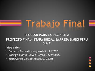 PROCESO PARA LA INGENIERIA
PROYECTO FINAL- ETAPA INICIAL EMPRESA BIMBO PERU
S.A.C
Integrantes:
• Gamarra Camavilca Jeyson Nik 1211776
• Rodrigo Alonso Gálvez Ramos U22210075
• Juan Carlos Giraldo Alva u20302786
 