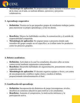  Metodología de aplicación: Se proporcionan videos, lecturas o recursos antes
de la clase; en el aula, se realizan debates, ejercicios y proyectos
colaborativos.
3. Aprendizaje cooperativo
 Definición: Técnica en la que pequeños grupos de estudiantes trabajan juntos
para maximizar su propio aprendizaje y el de los demás.
 Beneficios: Mejora las habilidades sociales, la comunicación y el sentido de
responsabilidad compartida.
 Metodología de aplicación: Se asignan tareas o proyectos donde cada
miembro del grupo cumple un rol específico; se evalúan tanto los productos
como los procesos grupales.
4. Debates académicos
 Definición: Actividad en la cual los estudiantes discuten sobre un tema
controversial mediante argumentos estructurados.
 Beneficios: Desarrolla habilidades de argumentación, pensamiento crítico y
expresión oral.
 Metodología de aplicación: El docente organiza equipos a favor y en contra
de una proposición; establece reglas claras y modera el debate,
proporcionando retroalimentación al final.
5. Gamificación del aprendizaje
 Definición: Incorporación de dinámicas de juego (recompensas, niveles,
desafíos) en contextos educativos para motivar a los estudiantes.
 Beneficios: Aumenta el compromiso, la motivación intrínseca y la
participación activa.
 