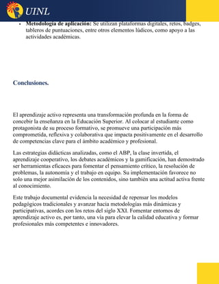  Metodología de aplicación: Se utilizan plataformas digitales, retos, badges,
tableros de puntuaciones, entre otros elementos lúdicos, como apoyo a las
actividades académicas.
Conclusiones.
El aprendizaje activo representa una transformación profunda en la forma de
concebir la enseñanza en la Educación Superior. Al colocar al estudiante como
protagonista de su proceso formativo, se promueve una participación más
comprometida, reflexiva y colaborativa que impacta positivamente en el desarrollo
de competencias clave para el ámbito académico y profesional.
Las estrategias didácticas analizadas, como el ABP, la clase invertida, el
aprendizaje cooperativo, los debates académicos y la gamificación, han demostrado
ser herramientas eficaces para fomentar el pensamiento crítico, la resolución de
problemas, la autonomía y el trabajo en equipo. Su implementación favorece no
solo una mejor asimilación de los contenidos, sino también una actitud activa frente
al conocimiento.
Este trabajo documental evidencia la necesidad de repensar los modelos
pedagógicos tradicionales y avanzar hacia metodologías más dinámicas y
participativas, acordes con los retos del siglo XXI. Fomentar entornos de
aprendizaje activo es, por tanto, una vía para elevar la calidad educativa y formar
profesionales más competentes e innovadores.
 