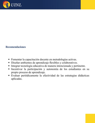 Recomendaciones
 Fomentar la capacitación docente en metodologías activas.
 Diseñar ambientes de aprendizaje flexibles y colaborativos.
 Integrar tecnología educativa de manera intencionada y pertinente.
 Incentivar la participación y autonomía de los estudiantes en su
propio proceso de aprendizaje.
 Evaluar periódicamente la efectividad de las estrategias didácticas
aplicadas.
 