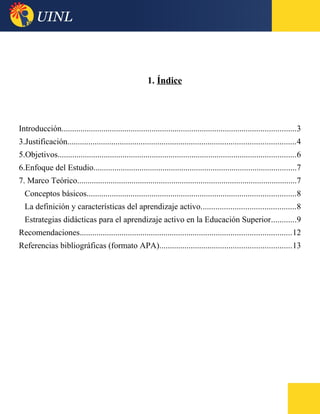 1. Índice
Introducción................................................................................................................3
3.Justificación.............................................................................................................4
5.Objetivos..................................................................................................................6
6.Enfoque del Estudio.................................................................................................7
7. Marco Teórico.........................................................................................................7
Conceptos básicos....................................................................................................8
La definición y características del aprendizaje activo.............................................8
Estrategias didácticas para el aprendizaje activo en la Educación Superior............9
Recomendaciones.....................................................................................................12
Referencias bibliográficas (formato APA)...............................................................13
 