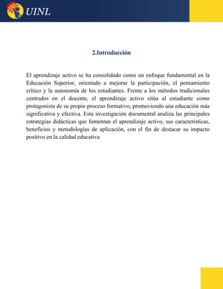 2.Introducción
El aprendizaje activo se ha consolidado como un enfoque fundamental en la
Educación Superior, orientado a mejorar la participación, el pensamiento
crítico y la autonomía de los estudiantes. Frente a los métodos tradicionales
centrados en el docente, el aprendizaje activo sitúa al estudiante como
protagonista de su propio proceso formativo, promoviendo una educación más
significativa y efectiva. Esta investigación documental analiza las principales
estrategias didácticas que fomentan el aprendizaje activo, sus características,
beneficios y metodologías de aplicación, con el fin de destacar su impacto
positivo en la calidad educativa
 