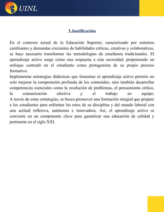 3.Justificación
En el contexto actual de la Educación Superior, caracterizado por entornos
cambiantes y demandas crecientes de habilidades críticas, creativas y colaborativas,
se hace necesario transformar las metodologías de enseñanza tradicionales. El
aprendizaje activo surge como una respuesta a esta necesidad, proponiendo un
enfoque centrado en el estudiante como protagonista de su propio proceso
formativo.
Implementar estrategias didácticas que fomenten el aprendizaje activo permite no
solo mejorar la comprensión profunda de los contenidos, sino también desarrollar
competencias esenciales como la resolución de problemas, el pensamiento crítico,
la comunicación efectiva y el trabajo en equipo.
A través de estas estrategias, se busca promover una formación integral que prepare
a los estudiantes para enfrentar los retos de su disciplina y del mundo laboral con
una actitud reflexiva, autónoma e innovadora. Así, el aprendizaje activo se
convierte en un componente clave para garantizar una educación de calidad y
pertinente en el siglo XXI.
 