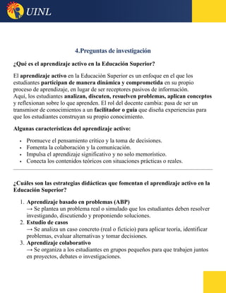 4.Preguntas de investigación
¿Qué es el aprendizaje activo en la Educación Superior?
El aprendizaje activo en la Educación Superior es un enfoque en el que los
estudiantes participan de manera dinámica y comprometida en su propio
proceso de aprendizaje, en lugar de ser receptores pasivos de información.
Aquí, los estudiantes analizan, discuten, resuelven problemas, aplican conceptos
y reflexionan sobre lo que aprenden. El rol del docente cambia: pasa de ser un
transmisor de conocimientos a un facilitador o guía que diseña experiencias para
que los estudiantes construyan su propio conocimiento.
Algunas características del aprendizaje activo:
 Promueve el pensamiento crítico y la toma de decisiones.
 Fomenta la colaboración y la comunicación.
 Impulsa el aprendizaje significativo y no solo memorístico.
 Conecta los contenidos teóricos con situaciones prácticas o reales.
¿Cuáles son las estrategias didácticas que fomentan el aprendizaje activo en la
Educación Superior?
1. Aprendizaje basado en problemas (ABP)
→ Se plantea un problema real o simulado que los estudiantes deben resolver
investigando, discutiendo y proponiendo soluciones.
2. Estudio de casos
→ Se analiza un caso concreto (real o ficticio) para aplicar teoría, identificar
problemas, evaluar alternativas y tomar decisiones.
3. Aprendizaje colaborativo
→ Se organiza a los estudiantes en grupos pequeños para que trabajen juntos
en proyectos, debates o investigaciones.
 