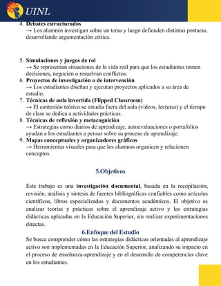 4. Debates estructurados
→ Los alumnos investigan sobre un tema y luego defienden distintas posturas,
desarrollando argumentación crítica.
5. Simulaciones y juegos de rol
→ Se representan situaciones de la vida real para que los estudiantes tomen
decisiones, negocien o resuelvan conflictos.
6. Proyectos de investigación o de intervención
→ Los estudiantes diseñan y ejecutan proyectos aplicados a su área de
estudio.
7. Técnicas de aula invertida (Flipped Classroom)
→ El contenido teórico se estudia fuera del aula (videos, lecturas) y el tiempo
de clase se dedica a actividades prácticas.
8. Técnicas de reflexión y metacognición
→ Estrategias como diarios de aprendizaje, autoevaluaciones o portafolios
ayudan a los estudiantes a pensar sobre su proceso de aprendizaje.
9. Mapas conceptuales y organizadores gráficos
→ Herramientas visuales para que los alumnos organicen y relacionen
conceptos.
5.Objetivos
Este trabajo es una investigación documental, basada en la recopilación,
revisión, análisis y síntesis de fuentes bibliográficas confiables como artículos
científicos, libros especializados y documentos académicos. El objetivo es
analizar teorías y prácticas sobre el aprendizaje activo y las estrategias
didácticas aplicadas en la Educación Superior, sin realizar experimentaciones
directas.
6.Enfoque del Estudio
Se busca comprender cómo las estrategias didácticas orientadas al aprendizaje
activo son implementadas en la Educación Superior, analizando su impacto en
el proceso de enseñanza-aprendizaje y en el desarrollo de competencias clave
en los estudiantes.
 