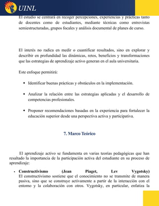 El estudio se centrará en recoger percepciones, experiencias y prácticas tanto
de docentes como de estudiantes, mediante técnicas como entrevistas
semiestructuradas, grupos focales y análisis documental de planes de curso.
El interés no radica en medir o cuantificar resultados, sino en explorar y
describir en profundidad las dinámicas, retos, beneficios y transformaciones
que las estrategias de aprendizaje activo generan en el aula universitaria.
Este enfoque permitirá:
 Identificar buenas prácticas y obstáculos en la implementación.
 Analizar la relación entre las estrategias aplicadas y el desarrollo de
competencias profesionales.
 Proponer recomendaciones basadas en la experiencia para fortalecer la
educación superior desde una perspectiva activa y participativa.
7. Marco Teórico
El aprendizaje activo se fundamenta en varias teorías pedagógicas que han
resaltado la importancia de la participación activa del estudiante en su proceso de
aprendizaje:
 Constructivismo (Jean Piaget, Lev Vygotsky)
El constructivismo sostiene que el conocimiento no se transmite de manera
pasiva, sino que se construye activamente a partir de la interacción con el
entorno y la colaboración con otros. Vygotsky, en particular, enfatiza la
 