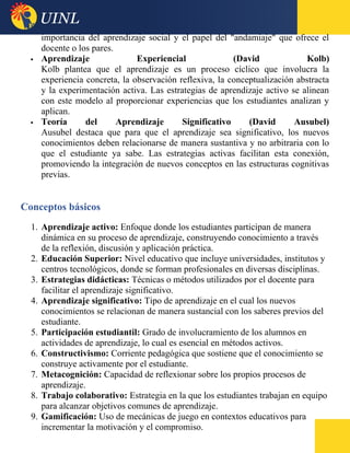 importancia del aprendizaje social y el papel del "andamiaje" que ofrece el
docente o los pares.
 Aprendizaje Experiencial (David Kolb)
Kolb plantea que el aprendizaje es un proceso cíclico que involucra la
experiencia concreta, la observación reflexiva, la conceptualización abstracta
y la experimentación activa. Las estrategias de aprendizaje activo se alinean
con este modelo al proporcionar experiencias que los estudiantes analizan y
aplican.
 Teoría del Aprendizaje Significativo (David Ausubel)
Ausubel destaca que para que el aprendizaje sea significativo, los nuevos
conocimientos deben relacionarse de manera sustantiva y no arbitraria con lo
que el estudiante ya sabe. Las estrategias activas facilitan esta conexión,
promoviendo la integración de nuevos conceptos en las estructuras cognitivas
previas.
Conceptos básicos
1. Aprendizaje activo: Enfoque donde los estudiantes participan de manera
dinámica en su proceso de aprendizaje, construyendo conocimiento a través
de la reflexión, discusión y aplicación práctica.
2. Educación Superior: Nivel educativo que incluye universidades, institutos y
centros tecnológicos, donde se forman profesionales en diversas disciplinas.
3. Estrategias didácticas: Técnicas o métodos utilizados por el docente para
facilitar el aprendizaje significativo.
4. Aprendizaje significativo: Tipo de aprendizaje en el cual los nuevos
conocimientos se relacionan de manera sustancial con los saberes previos del
estudiante.
5. Participación estudiantil: Grado de involucramiento de los alumnos en
actividades de aprendizaje, lo cual es esencial en métodos activos.
6. Constructivismo: Corriente pedagógica que sostiene que el conocimiento se
construye activamente por el estudiante.
7. Metacognición: Capacidad de reflexionar sobre los propios procesos de
aprendizaje.
8. Trabajo colaborativo: Estrategia en la que los estudiantes trabajan en equipo
para alcanzar objetivos comunes de aprendizaje.
9. Gamificación: Uso de mecánicas de juego en contextos educativos para
incrementar la motivación y el compromiso.
 