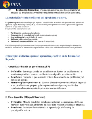 10. Evaluación formativa: Evaluación continua que busca mejorar el
proceso de enseñanza-aprendizaje mediante retroalimentación constante.
La definición y características del aprendizaje activo.
El aprendizaje activo es un enfoque que implica a los estudiantes de manera más profunda en el proceso de
aprender. Según Bonwell y Eison (1991), "los estudiantes participan en actividades significativas y piensan
acerca de lo que están haciendo".
Sus principales características son:
 Participación constante del estudiante.
 Construcción de conocimiento basada en experiencias previas.
 Interacción social en actividades de grupo.
 Reflexión crítica sobre lo aprendido.
 Autonomía y responsabilidad en el proceso de aprendizaje.
Este tipo de aprendizaje contrasta con el enfoque pasivo tradicional (clases magistrales) y ha demostrado
favorecer la retención de información, el pensamiento crítico y las habilidades de resolución de problemas.
Estrategias didácticas para el aprendizaje activo en la Educación
Superior
1. Aprendizaje basado en problemas (ABP)
 Definición: Estrategia donde los estudiantes enfrentan un problema real o
simulado que deben resolver mediante investigación y colaboración.
 Beneficios: Fomenta el pensamiento crítico, la resolución de problemas y el
trabajo en equipo.
 Metodología de aplicación: El docente plantea un problema abierto, organiza
a los estudiantes en grupos, guía su proceso investigativo y evalúa los
resultados obtenidos mediante presentaciones o informes.
2. Clase invertida (Flipped Classroom)
 Definición: Modelo donde los estudiantes estudian los contenidos teóricos
fuera del aula y utilizan el tiempo de clase para realizar actividades prácticas.
 Beneficios: Promueve la autonomía, el aprendizaje profundo y la
participación activa.
 