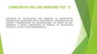 CONCEPTO DE LAS NUEVAS TIC´S
CONJUNTO  DE  TECNOLOGÍAS  QUE  PERMITEN  LA  ADQUISICIÓN, 
PRODUCCIÓN, ALMACENAMI ENTO, TRATAMIENTO, COMUNICACIÓN, RE 
GISTRO  Y  PRESENTACIÓN  DE  INFORMACIONES,  EN  FORMA  DE  VOZ, 
IMÁGENES  Y  DATOS  CONTENIDOS  EN  SEÑALES  DE  NATURALEZA 
ACÚSTICA, ÓPTICA O ELECTROMAGNÉTICA. 
 