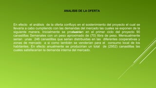 ANALISIS DE LA OFERTA

En efecto el análisis de la oferta confluyo en el sostenimiento del proyecto el cual se
llevaría a cabo cumpliendo con las demandas del mercado las cuales se exponen de la
$126,024.00
siguiente manera. Inicialmente se producirían en el primer ciclo del proyecto 90
canastillas Semanales con un peso aproximado de (70) libra de peso. Mensualmente
serian unas 246 canastillas que serian distribuidas en las diferentes cooperativas y
zonas de mercado a si como también se venderían para el consumo local de los
habitantes. En efecto anualmente se producirían un total de (2952) canastillas las
cuales satisfacerían la demanda interna del mercado.

 