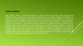 CONCLUSIONES
Este proyecto sentó un precedente cognitivo en nuestro proceso de formación porque mediante este
logramos dilucidar los aspectos mas relevantes en la ejecución de un proyecto de estas características y lo
que significa la implementación del mismo dentro del contexto de esta comunidad indígena . A si mismo cabe
acotar que en estos momentos la economía está siendo forzosamente comprometida con las estrategias y
políticas de apertura y competitividad internacional. Es así como se debe intensificar la inversión, teniendo
cuidado que la inversión
sea rentable. El tomate representa un paliativo económico revituable para la
economía nacional. Por otra parte es una oportunidad para que estas comunidades indígenas mejoren su
calidad de vida. La cultura del proyecto implica la interiorización del proceso de planeación de todos los actos
de nuestra vida, otras de las conclusiones de este trabajo fue dilucidar las falencias en el contexto de
servicios agroalimentario. No obstante cabe señalar que otras de las conclusiones de este proyecto es
sintetizar cuales son las consecuencias de las evoluciones tecnológicos en los sistemas de producción del
campo y cuál es la injerencia de estos efectos en el medio ambiente.

 