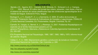 BIBLIOGRAFÍA

Barreto J.D.; Aguirre, M.C.; Caicedo, A.M.; Miranda, D.; Echeverri L.A.; y Campos,
Y.Y.
2002. Manual: El cultivo del tomate tipo milano, pimentón, maíz dulce y fríjol en
el sistema de siembra de camas plastificadas bajo las condiciones agroecológicas de la
meseta de Ibagué. Editorial El Poira, Ibagué.
 Buitrago

E., J. Y., Duarte P., C. J., y Sarmiento, A. 2006. El cultivo de la arveja en
Colombia. Federación Nacional de Cultivadores de Cereales y Leguminosas- FENALCE
y Fondo Nacional Cerealista. Ed. Produmedios. Bogotá. Colombia. Pp. 83

 Carreño,

N.; Vargas, A.; Bernal, A. J.; y Restrepo, S. 2007. Problemas fitopatplógicos en
especies de la familia Salanaceaecuasados por los
géneros Phytophthora, Alternaria y Ralstonia en Colombia.Agronomía Colombiana 25
(2): 320-329

 ICA

Programa Nacional de Fitopatología. 1966, 1967, 1968, 1969 y 1970. Informe Anual
de Labores. Bogotá.

 Vallejo

C., F. A. 1999. Mejoramiento genético y producción de tomate en Colombia.
Universidad Nacional de Colombia. Cali. Colombia. p. 209

 http://www.corpoica.org.co/SitioWeb/Default.asp
 http://es.wikipedia.org/wiki/Tomate
 http://www.cric-colombia.org/portal/

 