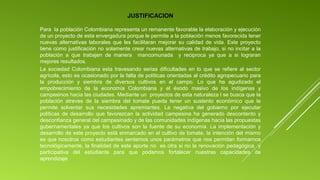 JUSTIFICACION
Para  la población Colombiana representa un remanente favorable la elaboración y ejecución 
de un proyecto de esta envergadura porque le permite a la población menos favorecida tener 
nuevas  alternativas  laborales  que  les  facilitaran  mejorar  su  calidad  de  vida.  Este  proyecto 
tiene como justificación no solamente crear nuevas alternativas de trabajo, si no incitar a la 
población  a  que  trabajen  de  manera    mancomunada    y  reciproca  ya  que  a  si  lograran 
mejores resultados.
La  sociedad  Colombiana  esta  travesando  serias  dificultades  en  lo  que  se  refiere  al  sector 
agrícola, esto es ocasionado por la falta de políticas orientadas al crédito agropecuario para 
la  producción  y  siembra  de  diversos  cultivos  en  el  campo.  Lo  que  ha  agudizado  el 
empobrecimiento  de  la  economía  Colombiana  y  el  éxodo  masivo  de  los  indígenas  y 
campesinos hacia las ciudades. Mediante un  proyectos de esta naturaleza l se busca que la 
población  atreves  de  la  siembra  del  tomate  pueda  tener  un  sustento  económico  que  le 
permite  solventar  sus  necesidades  apremiantes.  La  negativa  del  gobierno  por  ejecutar 
políticas  de  desarrollo  que  favorezcan  la  actividad  campesina  ha  generado  descontento  y 
desconfianza general del campesinado y de las comunidades indígenas hacia las propuestas 
gubernamentales  ya  que  los  cultivos  son  la  fuente  de  su  economía.  La  implementación  y 
desarrollo de este proyecto está enmarcado en el cultivo de tomate, la intención del mismo 
es que nosotros como estudiantes sentemos unos parámetros que nos permitan formarnos 
tecnológicamente, la finalidad de este aporte no  es otra si no la renovación pedagógica  y 
participativa  del  estudiante  para  que  podamos  fortalecer  nuestras  capacidades  de 
aprendizaje
 

 