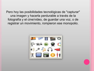 Pero hoy las posibilidades tecnológicas de "capturar"
   una imagen y hacerla perdurable a través de la
 fotografía y el cine/video, de guardar una voz, o de
 registrar un movimiento, rompieron ese monopolio.
 