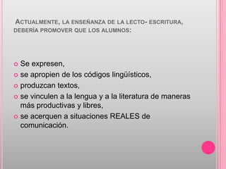 ACTUALMENTE, LA ENSEÑANZA DE LA LECTO- ESCRITURA,
DEBERÍA PROMOVER QUE LOS ALUMNOS:




 Se expresen,
 se apropien de los códigos lingüísticos,

 produzcan textos,

 se vinculen a la lengua y a la literatura de maneras
  más productivas y libres,
 se acerquen a situaciones REALES de
  comunicación.
 