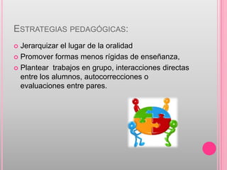 ESTRATEGIAS PEDAGÓGICAS:
 Jerarquizar el lugar de la oralidad
 Promover formas menos rígidas de enseñanza,

 Plantear trabajos en grupo, interacciones directas
  entre los alumnos, autocorrecciones o
  evaluaciones entre pares.
 