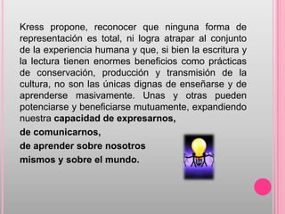 Kress propone, reconocer que ninguna forma de
representación es total, ni logra atrapar al conjunto
de la experiencia humana y que, si bien la escritura y
la lectura tienen enormes beneficios como prácticas
de conservación, producción y transmisión de la
cultura, no son las únicas dignas de enseñarse y de
aprenderse masivamente. Unas y otras pueden
potenciarse y beneficiarse mutuamente, expandiendo
nuestra capacidad de expresarnos,
de comunicarnos,
de aprender sobre nosotros
mismos y sobre el mundo.
 