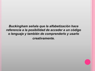 Buckingham señala que la alfabetización hace
referencia a la posibilidad de acceder a un código
 o lenguaje y también de comprenderlo y usarlo
                  creativamente.
 