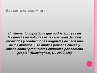 ALFABETIZACIÓN + TICS




  Un elemento importante que podría abrirse con
 las nuevas tecnologías es la capacidad de crear
recorridos y producciones originales de cada uno
  de los alumnos. Eso implica pensar a chicas y
chicos como "productores culturales por derecho
        propio" (Buckingham, D., 2002:225)
 
