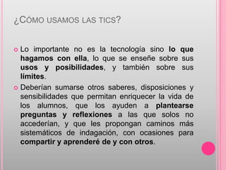 ¿CÓMO USAMOS LAS TICS?


 Lo importante no es la tecnología sino lo que
  hagamos con ella, lo que se enseñe sobre sus
  usos y posibilidades, y también sobre sus
  límites.
 Deberían sumarse otros saberes, disposiciones y
  sensibilidades que permitan enriquecer la vida de
  los alumnos, que los ayuden a plantearse
  preguntas y reflexiones a las que solos no
  accederían, y que les propongan caminos más
  sistemáticos de indagación, con ocasiones para
  compartir y aprenderé de y con otros.
 