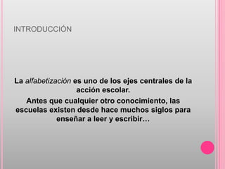 INTRODUCCIÓN




La alfabetización es uno de los ejes centrales de la
                   acción escolar.
   Antes que cualquier otro conocimiento, las
escuelas existen desde hace muchos siglos para
             enseñar a leer y escribir…
 