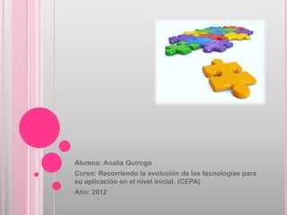Alumna: Analía Quiroga
Curso: Recorriendo la evolución de las tecnologías para
su aplicación en el nivel inicial. (CEPA)
Año: 2012
 