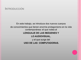 INTRODUCCIÓN



        En este trabajo, se introduce dos nuevos cuerpos
   de conocimientos que tienen enorme protagonismo en la vida
                 contemporánea: el que rodea al
               LENGUAJE DE LAS IMÁGENES Y
                       LO AUDIOVISUAL,
                        y el que surge del
                USO DE LAS COMPUTADORAS.
 