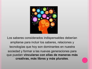 Los saberes considerados indispensables deberían
   ampliarse para incluir los saberes, relaciones y
  tecnologías que hoy son dominantes en nuestra
 sociedad y formar a las nuevas generaciones para
que puedan vincularse con ellas de maneras más
      creativas, más libres y más plurales.
 