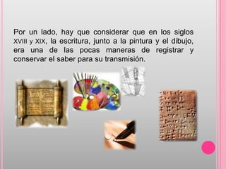 Por un lado, hay que considerar que en los siglos
XVIII y XIX, la escritura, junto a la pintura y el dibujo,
era una de las pocas maneras de registrar y
conservar el saber para su transmisión.
 