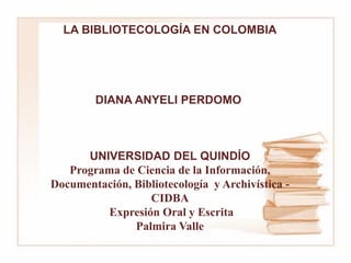 LA BIBLIOTECOLOGÍA EN COLOMBIA
DIANA ANYELI PERDOMO
UNIVERSIDAD DEL QUINDÍO
Programa de Ciencia de la Información,
Documentación, Bibliotecología y Archivística -
CIDBA
Expresión Oral y Escrita
Palmira Valle
 
