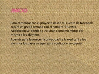 Para comenzar con el proyecto desde mi cuenta de facebook
crearé un grupo cerrado con el nombre “Nuestra
Adolescencia” donde se incluirán como miembros del
mismo a los alumnos.
Además para favorecer la privacidad se le explicará a los
alumnos los pasos a seguir para configurar su cuenta.
 