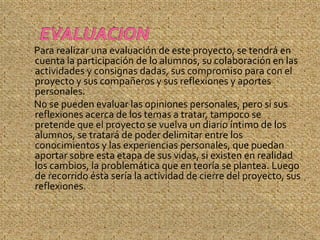 Para realizar una evaluación de este proyecto, se tendrá en
cuenta la participación de lo alumnos, su colaboración en las
actividades y consignas dadas, sus compromiso para con el
proyecto y sus compañeros y sus reflexiones y aportes
personales.
No se pueden evaluar las opiniones personales, pero si sus
reflexiones acerca de los temas a tratar, tampoco se
pretende que el proyecto se vuelva un diario íntimo de los
alumnos, se tratará de poder delimitar entre los
conocimientos y las experiencias personales, que puedan
aportar sobre esta etapa de sus vidas, si existen en realidad
los cambios, la problemática que en teoría se plantea. Luego
de recorrido ésta sería la actividad de cierre del proyecto, sus
reflexiones.
 