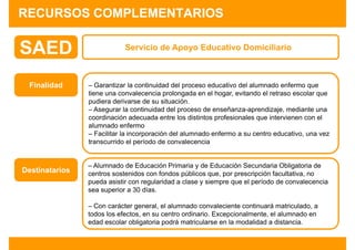 RECURSOS COMPLEMENTARIOS

SAED                        Servicio de Apoyo Educativo Domiciliario



 Finalidad      – Garantizar la continuidad del proceso educativo del alumnado enfermo que
                tiene una convalecencia prolongada en el hogar, evitando el retraso escolar que
                pudiera derivarse de su situación.
                – Asegurar la continuidad del proceso de enseñanza-aprendizaje, mediante una
                coordinación adecuada entre los distintos profesionales que intervienen con el
                alumnado enfermo
                – Facilitar la incorporación del alumnado enfermo a su centro educativo, una vez
                transcurrido el período de convalecencia


                – Alumnado de Educación Primaria y de Educación Secundaria Obligatoria de
Destinatarios   centros sostenidos con fondos públicos que, por prescripción facultativa, no
                pueda asistir con regularidad a clase y siempre que el período de convalecencia
                sea superior a 30 días.

                – Con carácter general, el alumnado convaleciente continuará matriculado, a
                todos los efectos, en su centro ordinario. Excepcionalmente, el alumnado en
                edad escolar obligatoria podrá matricularse en la modalidad a distancia.
 