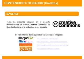 CONTENIDOS UTILIZADOS (Créditos)


IMÁGENES


 Todas las imágenes utilizadas en el presente
 documento son de licencia Creative Commons, de
 libre distribución y cuya atribución no es necesaria.



           Se han obtenido de los siguientes buscadores de imágenes:
                                     http://www.morguefile.com/
                                     http://www.flickr.com/creativecommons
                                     http://www.openstockphotography.org/.
                                     http://openclipart.org/search/
 