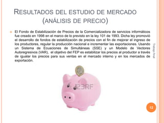 RESULTADOS DEL ESTUDIO DE MERCADO
(ANÁLISIS DE PRECIO)


Trabajo final

El Fondo de Estabilización de Precios de la Comercializadora de servicios informáticos
fue creado en 1998 en el marco de lo previsto en la ley 101 de 1993. Dicha ley promovió
el desarrollo de fondos de estabilización de precios con el fin de mejorar el ingreso de
los productores, regular la producción nacional e incrementar las exportaciones. Usando
un Sistema de Ecuaciones de Simultáneas (SSE) y un Modelo de Vectores
Autoregresivos (VAR), el objetivo del FEP es estabilizar los precios al productor a través
de igualar los precios para sus ventas en el mercado interno y en los mercados de
exportación.

12

 