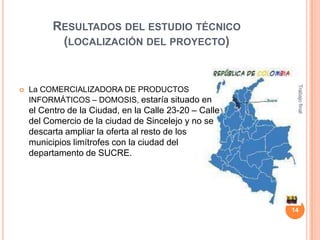 RESULTADOS DEL ESTUDIO TÉCNICO
(LOCALIZACIÓN DEL PROYECTO)

La COMERCIALIZADORA DE PRODUCTOS
INFORMÁTICOS – DOMOSIS, estaría situado en

el Centro de la Ciudad, en la Calle 23-20 – Calle
del Comercio de la ciudad de Sincelejo y no se
descarta ampliar la oferta al resto de los
municipios limítrofes con la ciudad del
departamento de SUCRE.

Trabajo final



14

 