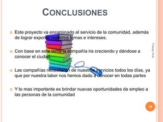 CONCLUSIONES
Este proyecto va encaminado al servicio de la comunidad, además
de lograr exponer nuestros temas e intereses.



Con base en este tema la compañía ira creciendo y dándose a
conocer el ciudad.



Las compañías necesitaran de nuestros servicios todos los días, ya
que por nuestra labor nos hemos dado a conocer en todas partes



Y lo mas importante es brindar nuevas oportunidades de empleo a
las personas de la comunidad

Trabajo final



18

 