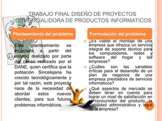 TRABAJO FINAL DISEÑO DE PROYECTOS
“COMERCIALIDORA DE PRODUCTOS INFORMATICOS
Planteamiento del problema

Formulación del problema



Este
planteamiento
se
incorpora a partir del
estudio realizado por parte
del censo realizado por el
DANE, quien certifica que la
población Sincelejana ha
crecido tecnológicamente y
por tal razón, este proyecto
nace de la necesidad de
abordar
estos
nuevos
clientes, para sus futuros
problemas informáticos.





¿Es viable el montaje de una
empresa que ofrezca un servicio
integral de soporte técnico para
los computadores, redes y
software del hogar y las
empresas?
¿Cuáles son las variables
críticas para el desarrollo de un
plan de negocios de una
empresa prestadora de servicios
informáticos?
¿Qué aspectos de mercado se
deben tener en cuenta para
lograr un nivel de satisfacción en
el consumidor del producto, la
viabilidad administrativa y legal
2
de la empresa?

Trabajo final



 