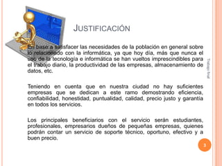 JUSTIFICACIÓN

Trabajo final

En base a satisfacer las necesidades de la población en general sobre
lo relacionado con la informática, ya que hoy día, más que nunca el
uso de la tecnología e informática se han vueltos imprescindibles para
el trabajo diario, la productividad de las empresas, almacenamiento de
datos, etc.
Teniendo en cuenta que en nuestra ciudad no hay suficientes
empresas que se dedican a este ramo demostrando eficiencia,
confiabilidad, honestidad, puntualidad, calidad, precio justo y garantía
en todos los servicios.

Los principales beneficiarios con el servicio serán estudiantes,
profesionales, empresarios dueños de pequeñas empresas, quienes
podrán contar un servicio de soporte técnico, oportuno, efectivo y a
buen precio.
3

 