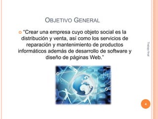 OBJETIVO GENERAL
“Crear una empresa cuyo objeto social es la
distribución y venta, así como los servicios de
reparación y mantenimiento de productos
informáticos además de desarrollo de software y
diseño de páginas Web.”


Trabajo final

4

 