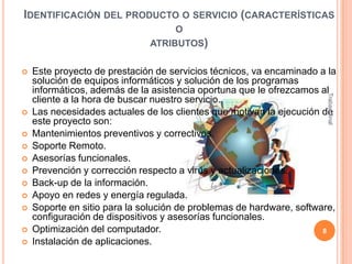 IDENTIFICACIÓN DEL PRODUCTO O SERVICIO (CARACTERÍSTICAS
O
ATRIBUTOS)













Trabajo final



Este proyecto de prestación de servicios técnicos, va encaminado a la
solución de equipos informáticos y solución de los programas
informáticos, además de la asistencia oportuna que le ofrezcamos al
cliente a la hora de buscar nuestro servicio.
Las necesidades actuales de los clientes que motivan la ejecución de
este proyecto son:
Mantenimientos preventivos y correctivos.
Soporte Remoto.
Asesorías funcionales.
Prevención y corrección respecto a virus y actualizaciones.
Back-up de la información.
Apoyo en redes y energía regulada.
Soporte en sitio para la solución de problemas de hardware, software,
configuración de dispositivos y asesorías funcionales.
Optimización del computador.
8
Instalación de aplicaciones.

 