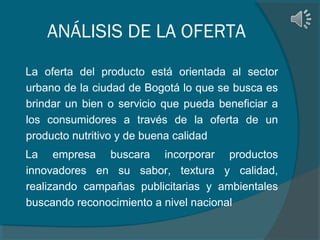 ANÁLISIS DE LA OFERTA
La oferta del producto está orientada al sector
urbano de la ciudad de Bogotá lo que se busca es
brindar un bien o servicio que pueda beneficiar a
los consumidores a través de la oferta de un
producto nutritivo y de buena calidad
La empresa buscara incorporar productos
innovadores en su sabor, textura y calidad,
realizando campañas publicitarias y ambientales
buscando reconocimiento a nivel nacional

 