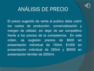 ANÁLISIS DE PRECIO
El precio sugerido de venta al publico debe cubrir
los costos de producción, comercialización y
margen de utilidad, sin dejar de ser competitivo
frente a los precios de la competencia. En este
orden, se sugieren precios de $600 en
presentación individual de 150ml, $1000 en
presentación individual de 250ml y $6000 en
presentación familiar de 2000ml.

 