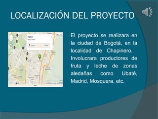LOCALIZACIÓN DEL PROYECTO
El proyecto se realizara en
la ciudad de Bogotá, en la
localidad de Chapinero.
Involucrara productores de
fruta y leche de zonas
aledañas
como
Ubaté,
Madrid, Mosquera, etc.

 