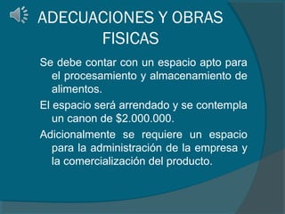 ADECUACIONES Y OBRAS
FISICAS
Se debe contar con un espacio apto para
el procesamiento y almacenamiento de
alimentos.
El espacio será arrendado y se contempla
un canon de $2.000.000.
Adicionalmente se requiere un espacio
para la administración de la empresa y
la comercialización del producto.

 